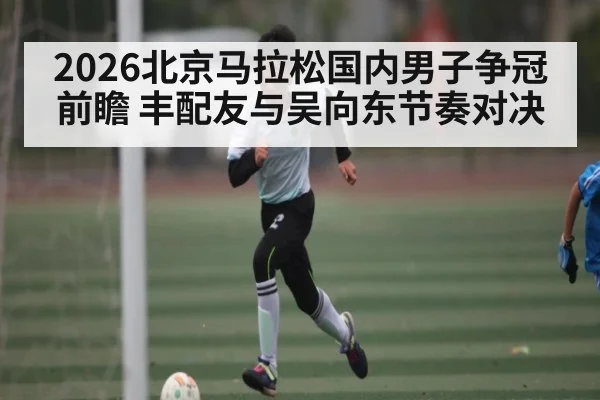 2026北京马拉松国内男子争冠前瞻 丰配友与吴向东节奏对决
